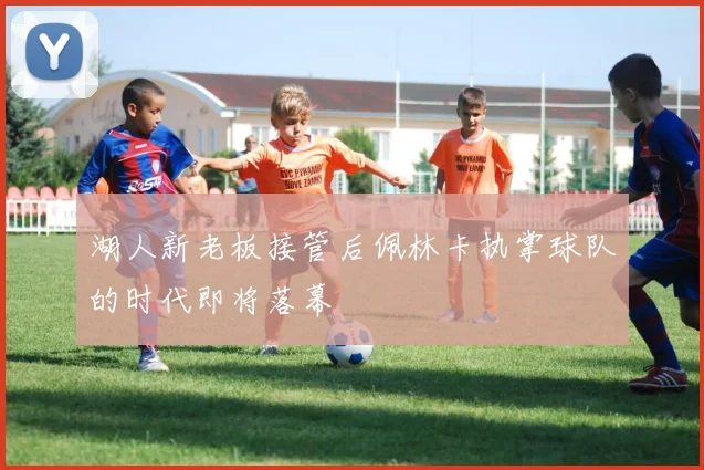 湖人新老板接管后佩林卡执掌球队的时代即将落幕