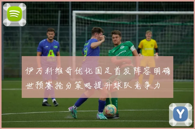 伊万科维奇优化国足首发阵容明确世预赛抢分策略提升球队竞争力
